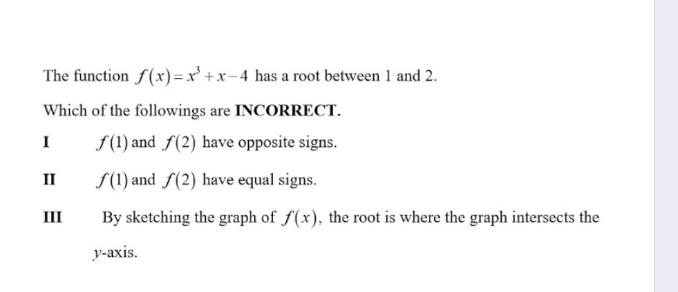 The function f(x)=x^3+x-4 has a root between 1 and 2.
Which of the followings are INCORRECT.
I f(1) and f(2) have opposite signs.
II f(1) and f(2) have equal signs.
III By sketching the graph of f(x) , the root is where the graph intersects the
y-axis.