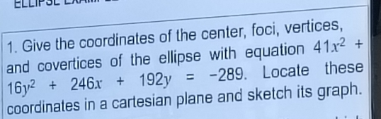 ELLIP: 
1. Give the coordinates of the center, foci, vertices, 
and covertices of the ellipse with equation 41x^2+
16y^2+246x+192y=-289 Locate these 
coordinates in a cartesian plane and sketch its graph.