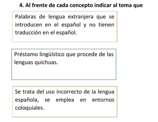 Al frente de cada concepto indicar al tema que 
Palabras de lengua extranjera que se 
introducen en el español y no tienen 
traducción en el español. 
Préstamo lingüístico que procede de las 
lenguas quichuas. 
Se trata del uso incorrecto de la lengua 
española, se emplea en entornos 
coloquiales.