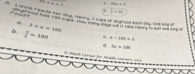 35+x=7 e . 35x=7
 x/7 =35
5 Lizzie feeds her dog, Henry, 3 cups 
food? dogr ood has 180 cups. How many days will it take Henry to eat one bag o
a, 3+x=180
ood each day. One bag of
b.  x/3 =180
c. x-180=3
d. 3x=180
© Math Corner for Middle Learners, 2023