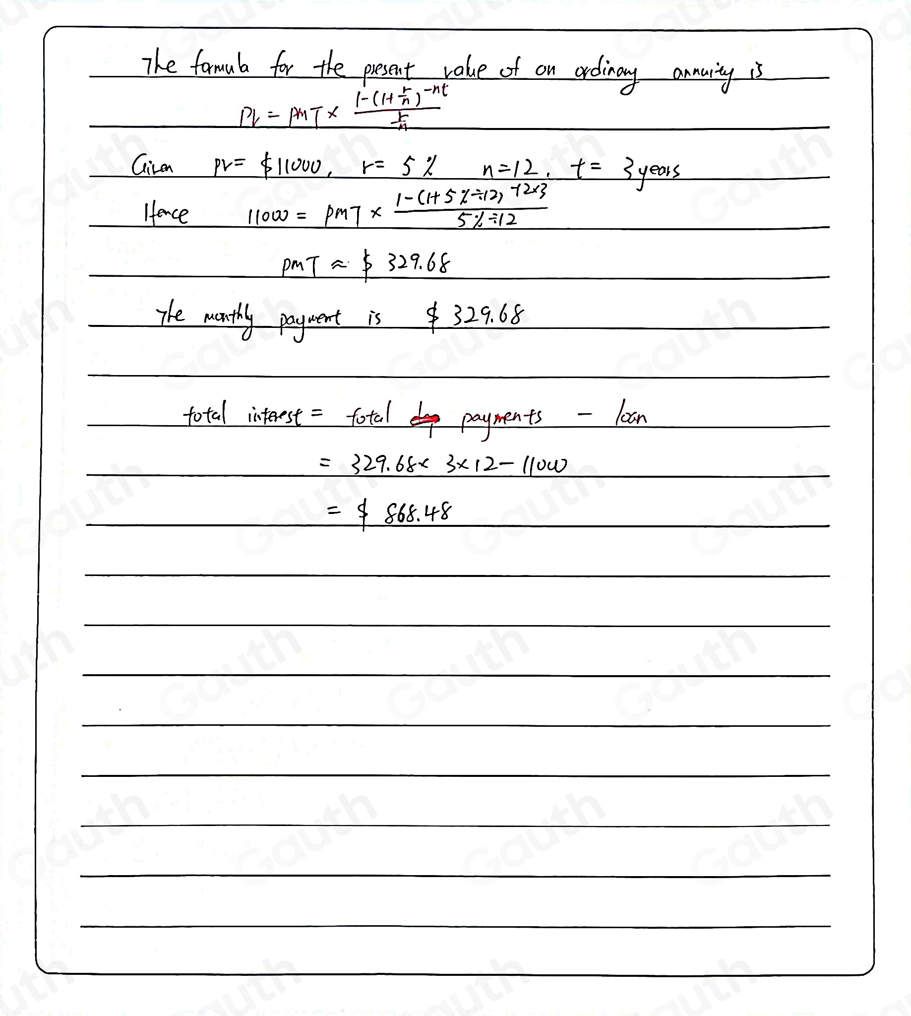 The formula for the present value of on ordinary annarty is

Pl=PMT* frac 1-(1+ r/n )^-nt r/n 
Give pv= 11000, r=5% n=12, t=3years
Hence
11000=pm7m7*  (1-(1+5% / 12* 3)/5% / 12 
pmTapprox $ 329.68
The wanthly payment is $ 32 9.68
total interest = fotal payments -loan

=329.68* 3* 12-11000

=$ 868.48