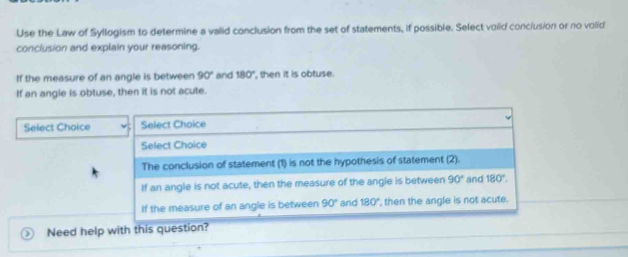 Use the Law of Syllogism to determine a valid conclusion from the set of statements, if possible. Select volid conclusion or no volid
conclusion and explain your reasoning.
If the measure of an angle is between 90° and 180° , then it is obtuse.
If an angle is obtuse, then it is not acute.
Select Choice Select Choice
Select Choice
The conclusion of statement (1) is not the hypothesis of statement (2).
If an angle is not acute, then the measure of the angle is between 90° and 180°.
If the measure of an angle is between 90° and 180° then the angle is not acute.
Need help with this question?