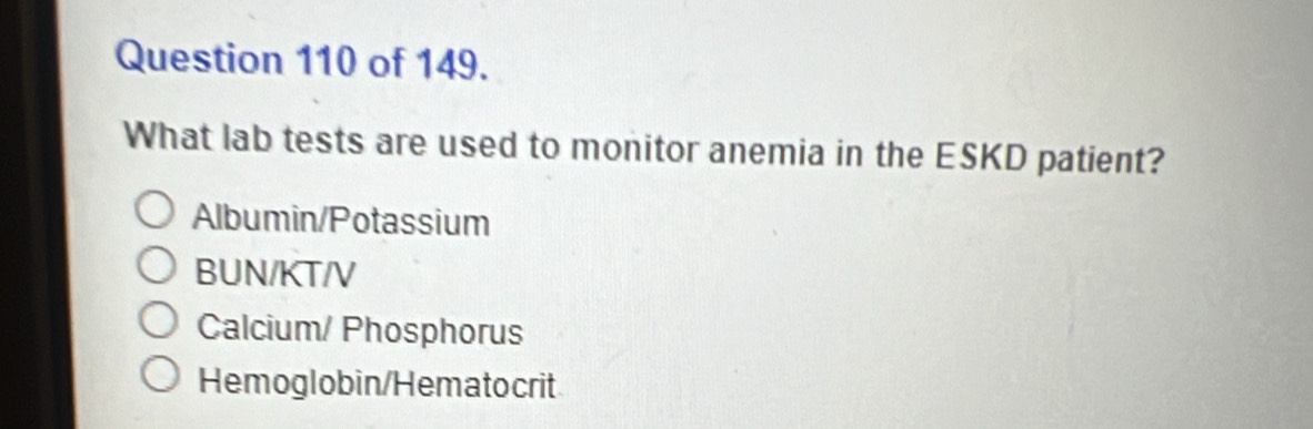 of 149.
What lab tests are used to monitor anemia in the ESKD patient?
Albumin/Potassium
BUN/KT/V
Calcium/ Phosphorus
Hemoglobin/Hematocrit