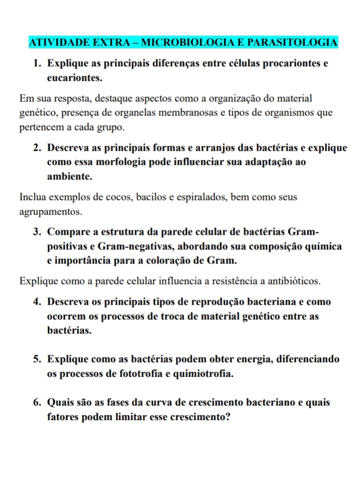 ATIVIDADE EXTRA - MICROBIOLOGIA E PARASITOLOGIA 
1. Explique as principais diferenças entre células procariontes e 
eucariontes. 
Em sua resposta, destaque aspectos como a organização do material 
genético, presença de organelas membranosas e tipos de organismos que 
pertencem a cada grupo. 
2. Descreva as principais formas e arranjos das bactérias e explique 
como essa morfologia pode influenciar sua adaptação ao 
ambiente. 
Inclua exemplos de cocos, bacilos e espiralados, bem como seus 
agrupamentos. 
3. Compare a estrutura da parede celular de bactérias Gram- 
positivas e Gram-negativas, abordando sua composição química 
e importância para a coloração de Gram. 
Explique como a parede celular influencia a resistência a antibióticos. 
4. Descreva os principais tipos de reprodução bacteriana e como 
ocorrem os processos de troca de material genético entre as 
bactérias. 
5. Explique como as bactérias podem obter energia, diferenciando 
os processos de fototrofia e quimiotrofia. 
6. Quais são as fases da curva de crescimento bacteriano e quais 
fatores podem limitar esse crescimento?