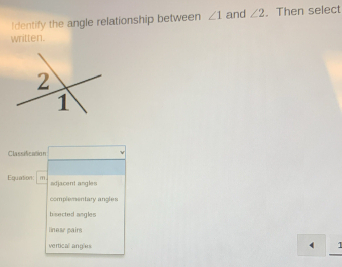 Identify the angle relationship between ∠ 1 and ∠ 2. Then select
written.
Classification
Equation: m .
adjacent angles
complementary angles
bisected angles
linear pairs
vertical angles 1