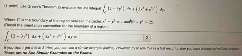 Use Green's Thoerem to evaluate the line integral ∈t _C(2-3y^3)dx+(3x^3+e^(6y^2))dy. 
Where C is the boundary of the region between the circles x^2+y^2=4 and x^2+y^2=25. 
(Recall the orientation convention for the boundary of a region.)
∈t _C(2-3y^3)dx+(3x^3+e^(6y^2))dy=
If you don't get this in 3 tries, you can see a similar example (online). However, try to use this as a last resort or after you have already solved the problem 
There are no See Similar Examples on the Exams!