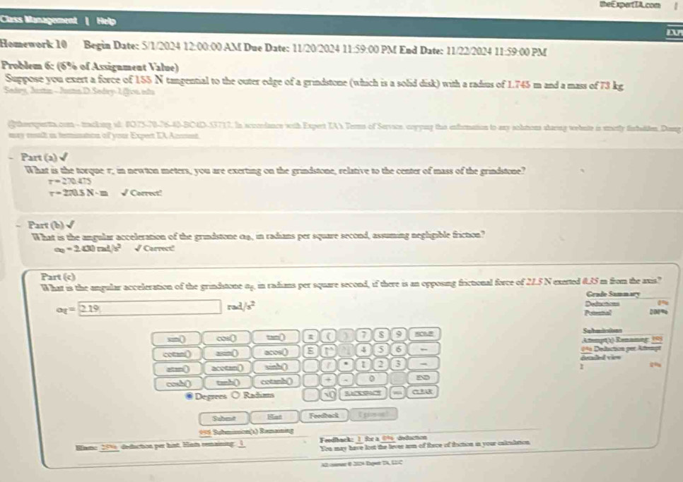 theExpertTA.com
Class Management
Homework 10 Begin Date: 5/1/2024 12:00:00 AM Due Date: 11/20/2024 11:59:00 PM End Date: 11/22/2024 11:59:00 PM
Problem 6: (6% of Assignment Value)
Suppose you exert a force of 155 N tangential to the outer edge of a grindstone (which is a solid disk) with a radius of 1.745 m and a mass of 73 kg
Sedry, Justa - Justn D. Sedry-1 fron ista
Gtheesperts com - tacking st. 1075-70-76-40-BCAD-33717. In scoordance with Expert TAY Terns of Service, corying the enformation to any sohmons staring webnte is stmerly finbatten Dong
may retl in fettnaton of your Expert IA Annet
- Part (2) √
What is the torque r, in newton meters, you are exerting on the grindstone, relative to the center of mass of the grindstone?
r=270.475
r=270.5N· m √Correct!
Part (b) √
What is the angular acceleration of the grindstone c4, in radians per square second, assuming negligible friction?
a=24=2400m^2/s^2 √ Carrect!
Part (c)
What is the angular acceleration of the grindstone 04, in radians per square second, if there is an opposing frictional force of 21.5 N exerted 0.35 m from the axis?
Grade Samnwy
a_1=219 □ rad/s^2
Deductions 24
Priental DDM%
sin( ∞s( tn( ( ) 7 s 9 C0.8 Sohmlisios
Atempt1) Rennning: (9)
ctn( =( acos() 4 5 6 ← 0* Deduction per Atempt
etn() acotan() sinh() 1 2 3 - dealed vies
I
cosh() tanh() cotanh() + 0 N
Degrees O Radims 10
Sabmt Hat Feedback Epioon!
996 Submision(1) Ramaning
Einmo 251, deduction per hst. Ham remaining: 1  Feedback: 1 for a 09 dedocton
You may have lost the lever arm of tiece of faction in your calrultion.
A2 comer 0 2024 Rgwr TA, 12C