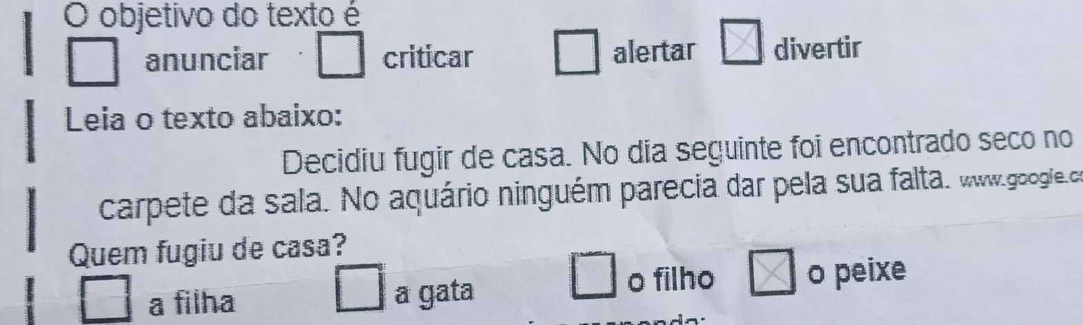 objetivo do texto é
anunciar criticar alertar divertir
Leia o texto abaixo:
Decidiu fugir de casa. No dia seguinte foi encontrado seco no
carpete da sala. No aquário ninguém parecia dar pela sua falta. www.googfe.co
Quem fugiu de casa?
o filho
a filha a gata o peixe