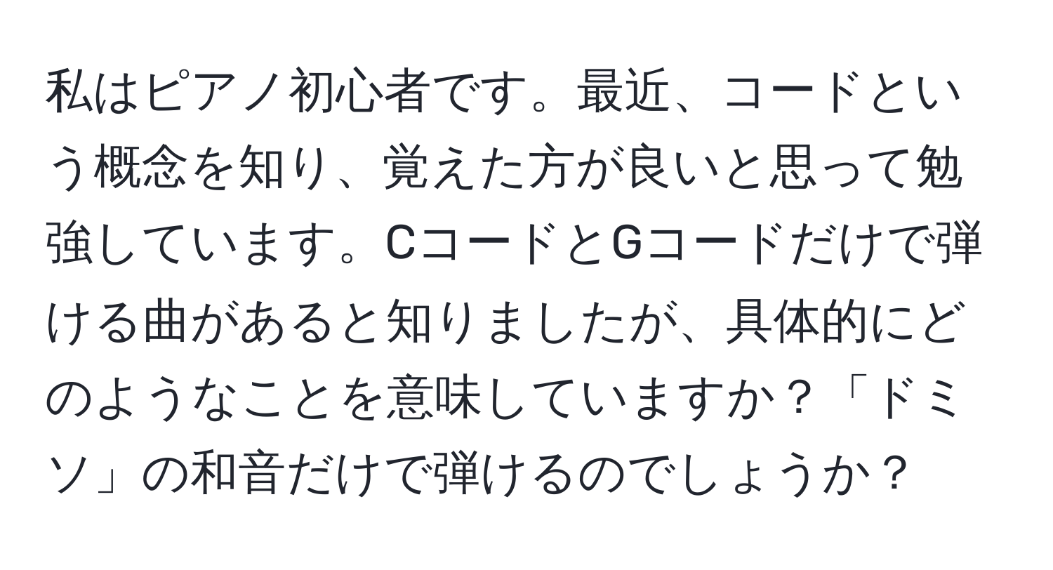 私はピアノ初心者です。最近、コードという概念を知り、覚えた方が良いと思って勉強しています。CコードとGコードだけで弾ける曲があると知りましたが、具体的にどのようなことを意味していますか？「ドミソ」の和音だけで弾けるのでしょうか？