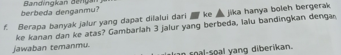 Bandingkan đếngan 
berbeda denganmu? 
f. Berapa banyak jalur yang dapat dilalui dari ke jika hanya boleh bergerak 
ke kanan dan ke atas? Gambarlah 3 jalur yang berbeda, lalu bandingkan dengan 
jawaban temanmu. 
n soal-soal yang diberikan.