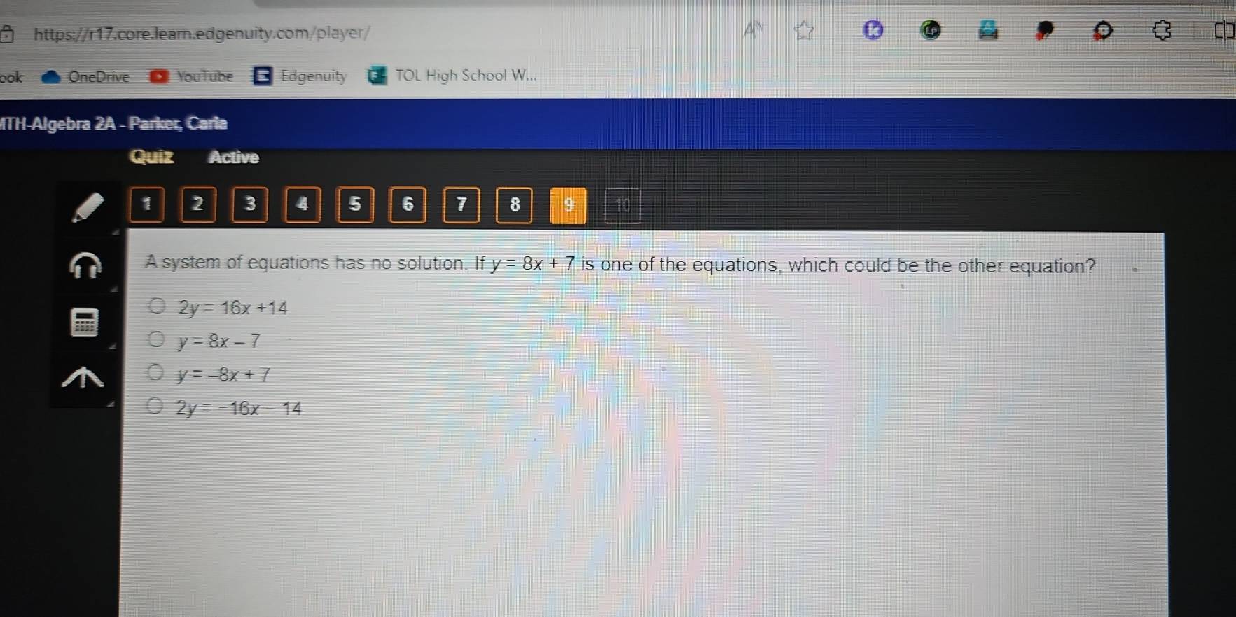 ook OneDrive YouTube Edgenuity TOL High School W...
MTH-Algebra 2A - Parker, Carla
Quiz Active
1 2 3 4 5 6 1 8 9
A system of equations has no solution. If y=8x+7 is one of the equations, which could be the other equation?
2y=16x+14
y=8x-7
y=-8x+7
2y=-16x-14