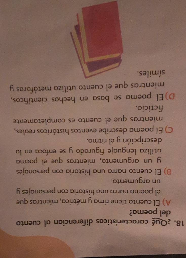 ¿Qué características diferencian al cuento
del poema?
A) El cuento tiene rima y métrica, mientras que
el poema narra una historia con personajes y
un argumento.
B) El cuento narra una historia con personajes
y un argumento, mientras que el poema
utiliza lenguaje figurado y se enfoca en la
descripción y el ritmo.
C) El poema describe eventos históricos reales,
mientras que el cuento es completamente
fcticio.
D)El poema se basa en hechos científicos,
mientras que el cuento utiliza metáforas y
símiles.
