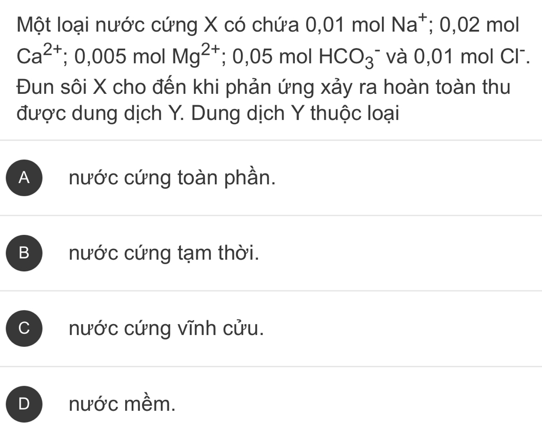 Một loại nước cứng X có chứa 0,01 mol Na^+; 0,02 mol
Ca^(2+); 0,005 mc Mg^(2+); 0,05 mol HCO_3^- và 0,01 mol Cl.
Đun sôi X cho đến khi phản ứng xảy ra hoàn toàn thu
được dung dịch Y. Dung dịch Y thuộc loại
A nước cứng toàn phần.
B nước cứng tạm thời.
C nước cứng vĩnh cửu.
D nước mềm.