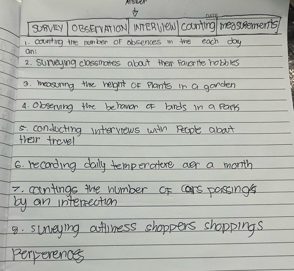 Answer 
SOFVEY OBSEIVA1ON MTERUleW coonting measupements 
1. counting the number oF obsences in mhe each day 
an! 
2. surveying classmates about their favorite hobbles 
3. measoning the height oF Plants in a garden 
a. observing the behavor o birds in a parks 
5. condocting interviews with People about 
their trevel 
6. recording daily temperatere aer a month 
7. cantings the number OF cars passings 
by an intersection 
8. surveying attiness shoppers shoppings 
perperences