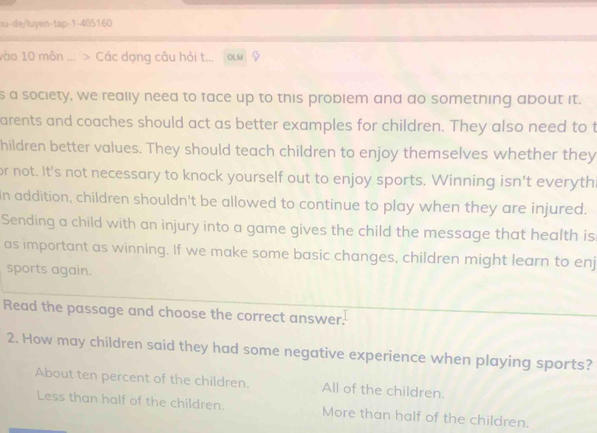 u-de/luyen-tap-1-405160
vào 10 môn ... > Các dạng câu hỏi t... 
s a society, we really need to face up to this problem and do something about it.
arents and coaches should act as better examples for children. They also need to t
hildren better values. They should teach children to enjoy themselves whether they
or not. It's not necessary to knock yourself out to enjoy sports. Winning isn't everyth
In addition, children shouldn't be allowed to continue to play when they are injured.
Sending a child with an injury into a game gives the child the message that health is
as important as winning. If we make some basic changes, children might learn to enj
sports again.
Read the passage and choose the correct answer.
2. How may children said they had some negative experience when playing sports?
About ten percent of the children. All of the children.
Less than half of the children. More than half of the children.