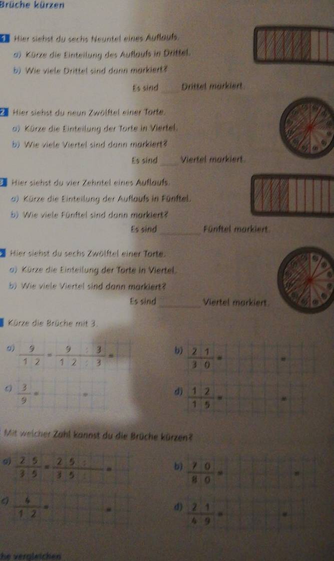 Brüche kürzen
Hier siehst du sechs Neuntel eines Auflaufs.
a) Kürze die Einteilung des Auflaufs in Drittel.
b) Wie viele Drittel sind dann markiert?
Es sind_ Drittel morkiert
Z Hier siehst du neun Zwölftel einer Torte.
) Kürze die Einteilung der Torte in Viertel.
b) Wie viele Viertel sind dann markiert?
_
Es sind Viertel markiert
Hier siehst du vier Zehntel eines Auflauf.
a) Kürze die Einteilung der Auflaufs in Fünftel.
b) Wie viele Fünftel sind dann markiert?
Es sind_ Fünftel markiert
Hier siehst du sechs Zwölftel einer Torte
a) Kürze die Einteilung der Torte in Viertel.
b) Wie viele Viertel sind dann markiert?
Es sind _Viertel markiert.
Kürze die Brüche mit 3.
9)  9/12 = 9/12 : 3/3 =
b)  21/30 =
#
 3/9 =
d)  12/15 =
Mit weicher Zahl kannst du die Brüche kürzen?
9  25/35 = (25/ )/35 =
b)  70/80 =
 4/12 =
d)  2/4 : 1/9 =
he veröleichen