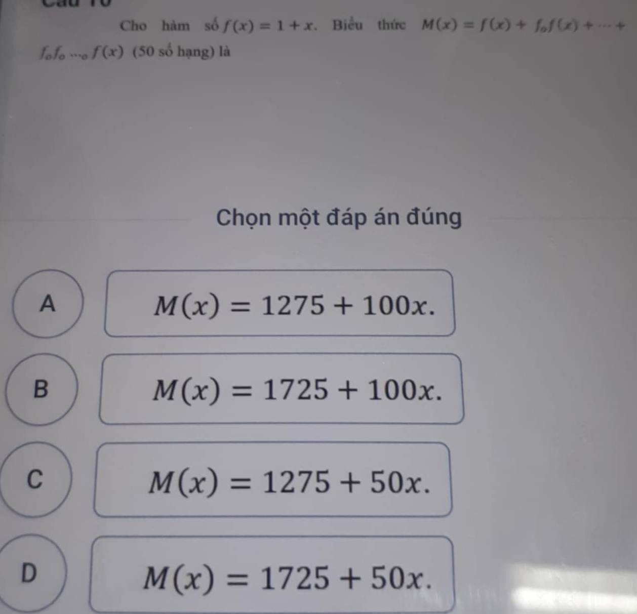 Cho hàm số f(x)=1+x. Biểu thức M(x)=f(x)+f_0f(x)+·s +
fofo …o f(x) (50 số hạng) là
Chọn một đáp án đúng
A
M(x)=1275+100x.
B
M(x)=1725+100x.
C
M(x)=1275+50x.
D
M(x)=1725+50x.