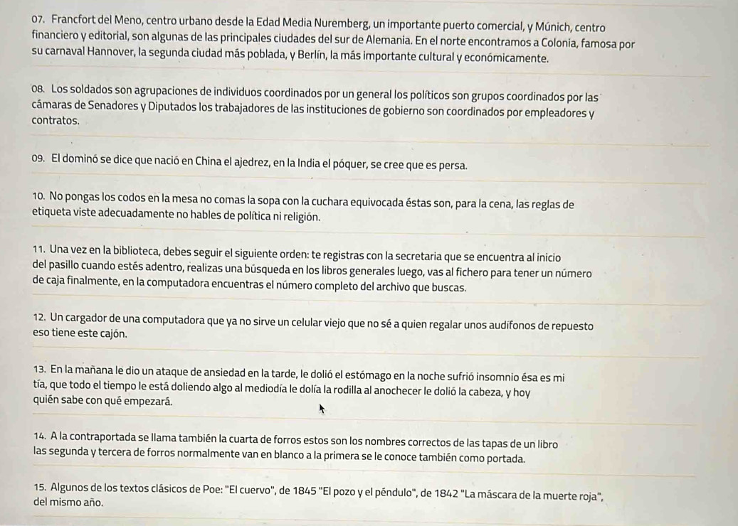 Francfort del Meno, centro urbano desde la Edad Media Nuremberg, un importante puerto comercial, y Múnich, centro
financiero y editorial, son algunas de las principales ciudades del sur de Alemania. En el norte encontramos a Colonia, famosa por
su carnaval Hannover, la segunda ciudad más poblada, y Berlín, la más importante cultural y económicamente.
08. Los soldados son agrupaciones de individuos coordinados por un general los políticos son grupos coordinados por las
cámaras de Senadores y Diputados los trabajadores de las instituciones de gobierno son coordinados por empleadores y
contratos.
09. El dominó se dice que nació en China el ajedrez, en la India el póquer, se cree que es persa.
10. No pongas los codos en la mesa no comas la sopa con la cuchara equivocada éstas son, para la cena, las reglas de
etiqueta viste adecuadamente no hables de política ni religión.
11. Una vez en la biblioteca, debes seguir el siguiente orden: te registras con la secretaria que se encuentra al inicio
del pasillo cuando estés adentro, realizas una búsqueda en los libros generales luego, vas al fichero para tener un número
de caja finalmente, en la computadora encuentras el número completo del archivo que buscas.
12. Un cargador de una computadora que ya no sirve un celular viejo que no sé a quien regalar unos audífonos de repuesto
eso tiene este cajón.
13. En la mañana le dio un ataque de ansiedad en la tarde, le dolió el estómago en la noche sufrió insomnio ésa es mi
tía, que todo el tiempo le está doliendo algo al mediodía le dolía la rodilla al anochecer le dolió la cabeza, y hoy
quién sabe con qué empezará.
14. A la contraportada se llama también la cuarta de forros estos son los nombres correctos de las tapas de un libro
las segunda y tercera de forros normalmente van en blanco a la primera se le conoce también como portada.
15. Algunos de los textos clásicos de Poe: "El cuervo", de 1845'' ''El pozo y el péndulo'', de 1842'' La máscara de la muerte roja',
del mismo año.