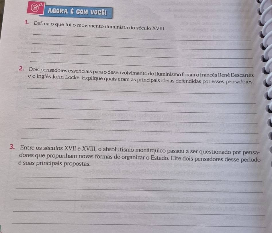 AGORA É COM VOCÊ! 
1. Defina o que foi o movimento iluminista do século XVIII. 
_ 
_ 
_ 
_ 
2. Dois pensadores essenciais para o desenvolvimento do Iluminismo foram o francês René Descartes 
e o inglês John Locke. Explique quais eram as principais ideias defendidas por esses pensadores. 
_ 
_ 
_ 
_ 
_ 
_ 
3. Entre os séculos XVII e XVIII, o absolutismo monárquico passou a ser questionado por pensa- 
dores que propunham novas formas de organizar o Estado. Cite dois pensadores desse período 
e suas principais propostas. 
_ 
_ 
_ 
_ 
_