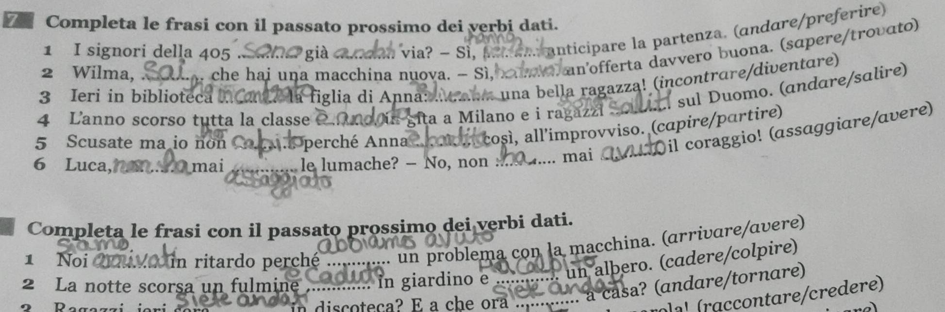 Completa le frasi con il passato prossimo dei verbi dati. 
1 I signori della 405 via? - Sì, pa a... anticípare la partenza. (andɑre/preferire) 
2 Wilma, . n che hai una macchina nuova. - Sì, aa an'offerta davvero buona. (sɑpere/troυɑto) 
3 Ieri in biblioteca 
a figlia di Anna: aaum una bella ragazza! (incontrare/diventare) 
Í sul Duomo. (andare/salire) 
4 Lanno scorso tutta la classe 
Lita a Milano e i ragazzi 
così, all'improvviso. (capire/partire) 
6 Luca, mai le lumache? — No, non . ... mai a Dil coraggio! (assaggiare/ɑvere) 
5 Scusate ma io non * perché Anna 
Completa le frasi con il passato prossimo dei verbi dati. 
1 Noi in ritardo perché 
. un problema con la macchina. (arrivare/ɑvere) 
2 La notte scorsa un fulmine . in giardino e ... un alþero. (cadere/colpire) 
Ragazzi iori đer discoteca? E a che ora .. 
.. à casa? (andare/tornare) 
írol a' (raccontare/credere)