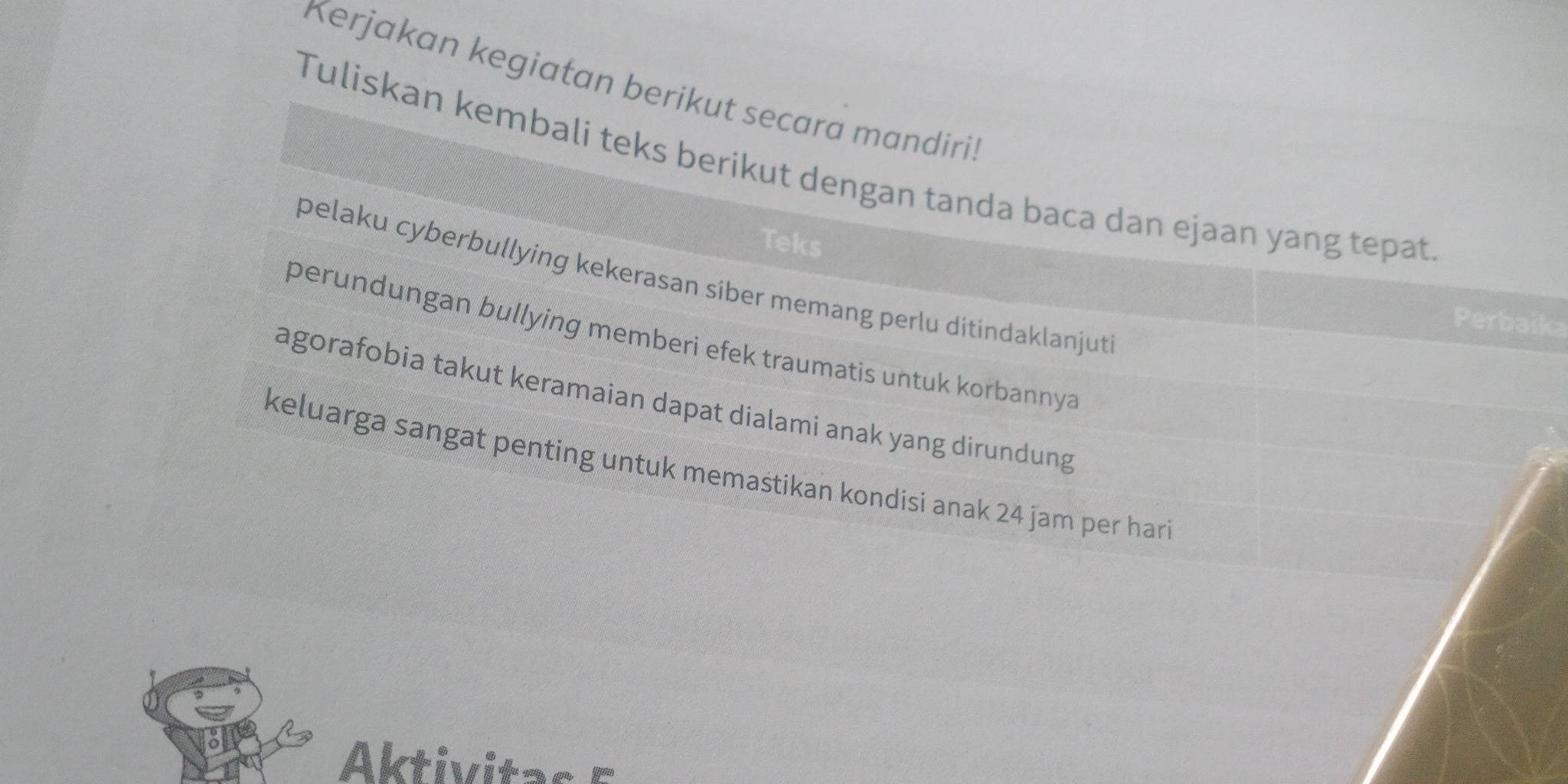 Kerjakan kegiatan berikut secara mandiri! 
Tuliskan kembali teks berikut dengan tanda baca dan ejaan yang tepat 
Teks 
pelaku cyberbullying kekerasan siber memang perlu ditindaklanjut 
Perbaika 
perundungan bullying memberi efek traumatis untuk korbannya 
agorafobia takut keramaian dapat dialami anak yang dirundung 
keluarga sangat penting untuk memastikan kondisi anak 24 jam per hari 
Aktivitas 5