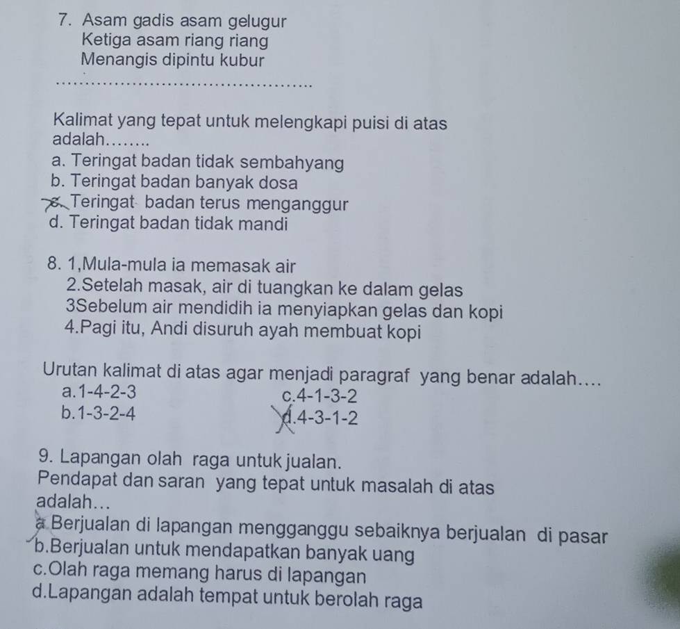 Asam gadis asam gelugur
Ketiga asam riang riang
Menangis dipintu kubur
Kalimat yang tepat untuk melengkapi puisi di atas
adalah........
a. Teringat badan tidak sembahyang
b. Teringat badan banyak dosa. Teringat badan terus menganggur
d. Teringat badan tidak mandi
8. 1,Mula-mula ia memasak air
2.Setelah masak, air di tuangkan ke dalam gelas
3Sebelum air mendidih ia menyiapkan gelas dan kopi
4.Pagi itu, Andi disuruh ayah membuat kopi
Urutan kalimat di atas agar menjadi paragraf yang benar adalah....
a. 1 -4 -2 -3 c. 4 -1 -3 -2
b. 1 -3 -2 -4 4.4 -3 -1 -2
9. Lapangan olah raga untuk jualan.
Pendapat dan saran yang tepat untuk masalah di atas
adalah...
a Berjualan di lapangan mengganggu sebaiknya berjualan di pasar
b.Berjualan untuk mendapatkan banyak uang
c.Olah raga memang harus di lapangan
d.Lapangan adalah tempat untuk berolah raga