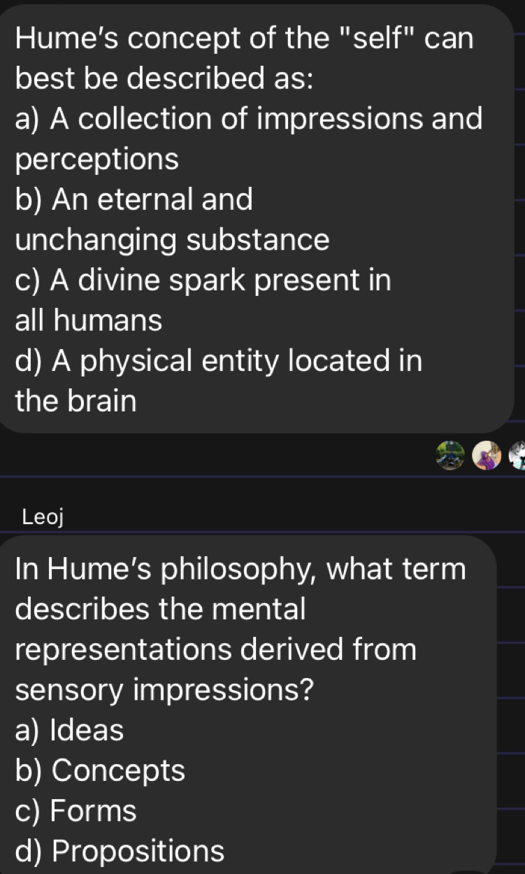 Hume’s concept of the "self" can
best be described as:
a) A collection of impressions and
perceptions
b) An eternal and
unchanging substance
c) A divine spark present in
all humans
d) A physical entity located in
the brain
Leoj
In Hume’s philosophy, what term
describes the mental
representations derived from
sensory impressions?
a) Ideas
b) Concepts
c) Forms
d) Propositions