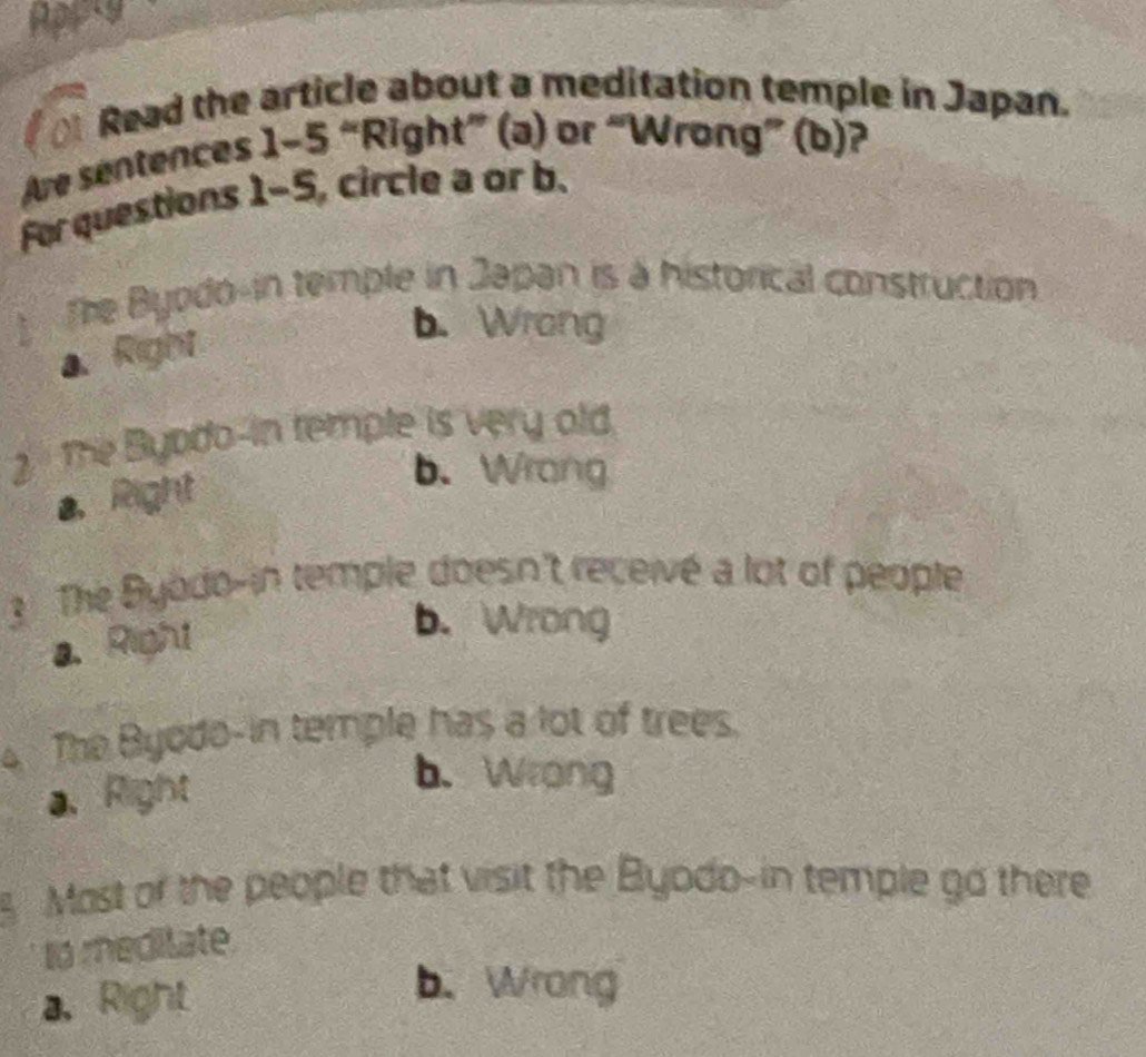 Appry
Read the article about a meditation temple in Japan.
Are sentences 1-5 “Right” (a) or “Wrong” (b)?
For questions 1-5, circle a or b.
The Byodo-in temple in Japan is à historical construction
a、 Right
b. Wrong
2. The Byodo-in temple is very old
a、 Right
b. Wrong
3 The Byodo-in temple doesn't receivé a lot of people
a.Right
b. Wrong
The Byodo-in temple has a lot of trees.
a、Right
b. Wrong
Most of the people that visit the Byodo-in temple go there
to meditate.
a, Right
b. Wrong