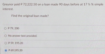 Greynor paid P 72,222.50 on a loan made 90 days before at 17 ½ % simple
interest.
Find the original loan made?
P 79, 200
No answer text provided.
P 59, 195.20
P 69,195.20