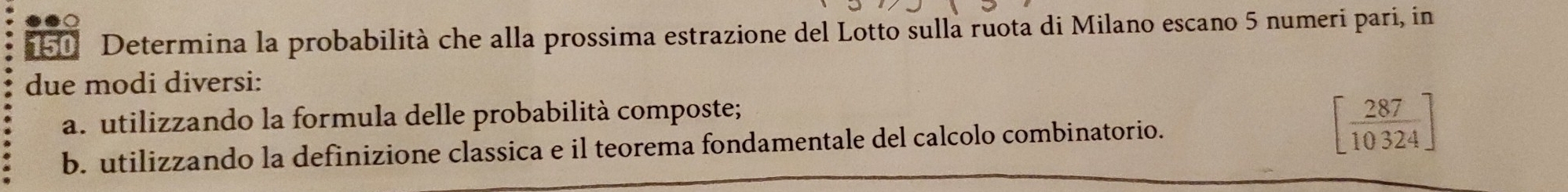 Determina la probabilità che alla prossima estrazione del Lotto sulla ruota di Milano escano 5 numeri pari, in 
due modi diversi: 
a. utilizzando la formula delle probabilità composte; 
b. utilizzando la definizione classica e il teorema fondamentale del calcolo combinatorio. [ 287/10324 ]