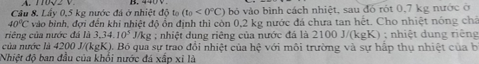 110sqrt(2)V. B. 440V
Câu 8. Lầy 0,5 kg nước đá ở nhiệt độ to (t_0<0°C) bỏ vào bình cách nhiệt, sau đó rót 0,7 kg nước ở
40°C vào bình, đợi đến khi nhiệt độ ổn định thì còn 0,2 kg nước đá chưa tan hết. Cho nhiệt nóng chả 
riêng của nước đá là 3,34.10^5J/kg; nhiệt dung riêng của nước đá là ? 2100J/(kgK); nhiệt dung riêng 
của nước là 4200 J/(kgK). Bỏ qua sự trao đồi nhiệt của hệ với môi trường và sự hấp thụ nhiệt của b 
Nhiệt độ ban đầu của khối nước đá xấp xỉ là