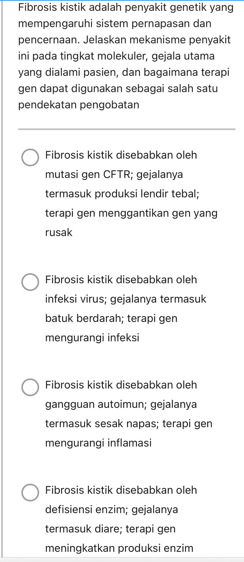 Fibrosis kistik adalah penyakit genetik yan
mempengaruhi sistem pernapasan dan
pencernaan. Jelaskan mekanisme penyakit
ini pada tingkat molekuler, gejala utama
yang dialami pasien, dan bagaimana terapi
gen dapat digunakan sebagai salah satu
pendekatan pengobatan
Fibrosis kistik disebabkan oleh
mutasi gen CFTR; gejalanya
termasuk produksi lendir tebal;
terapi gen menggantikan gen yang
rusak
Fibrosis kistik disebabkan oleh
infeksi virus; gejalanya termasuk
batuk berdarah; terapi gen
mengurangi infeksi
Fibrosis kistik disebabkan oleh
gangguan autoimun; gejalanya
termasuk sesak napas; terapi gen
mengurangi inflamasi
Fibrosis kistik disebabkan oleh
defisiensi enzim; gejalanya
termasuk diare; terapi gen
meningkatkan produksi enzim