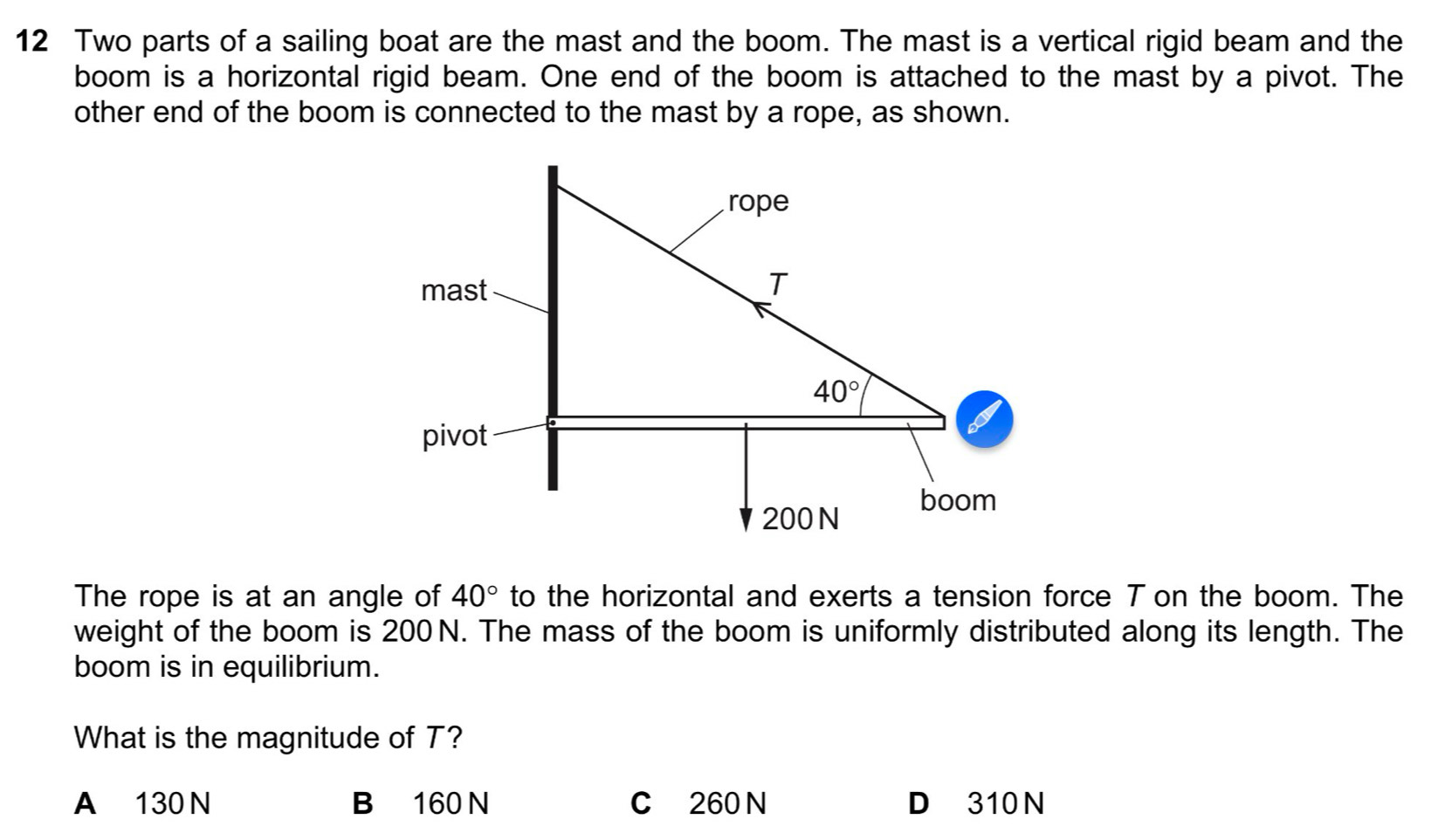 Two parts of a sailing boat are the mast and the boom. The mast is a vertical rigid beam and the
boom is a horizontal rigid beam. One end of the boom is attached to the mast by a pivot. The
other end of the boom is connected to the mast by a rope, as shown.
The rope is at an angle of 40° to the horizontal and exerts a tension force T on the boom. The
weight of the boom is 200 N. The mass of the boom is uniformly distributed along its length. The
boom is in equilibrium.
What is the magnitude of T?
A 130 N B 160 N C 260 N D 310 N