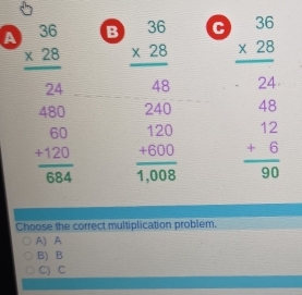 A beginarrayr 36 * 28 hline 24endarray B beginarrayr 36 * 28 hline 48endarray c beginarrayr 36 * 28 hline endarray
24
480 240
frac beginarrayr 60 +120endarray 684 frac beginarrayr 120 +600endarray 1,008 beginarrayr 48 12 +6 hline 90endarray
Choose the correct multiplication problem.
A) A
B) B
C) C