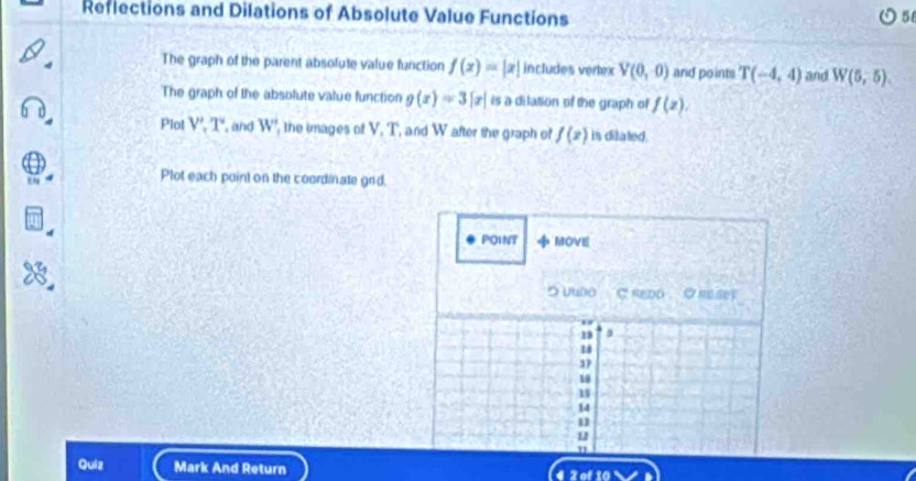 Reflections and Dilations of Absolute Value Functions 
The graph of the parent absofute value function f(x)=|x| includes verlex V(0,0) and points T(-4,4) and W(5,5). 
The graph of the absolute value function g(x)=3[x) is a dilation of the graph of f(x). 
Plot V', T' , and W' , the images of V, T, and W after the graph of f(x) is ditated . 
Plot each point on the coordinate grd. 
POINT MOVE 
つ υuoo C REDD REsey
18 a
14
3
18
1
14
u 
71 
Quiz Mark And Return 2 of 10