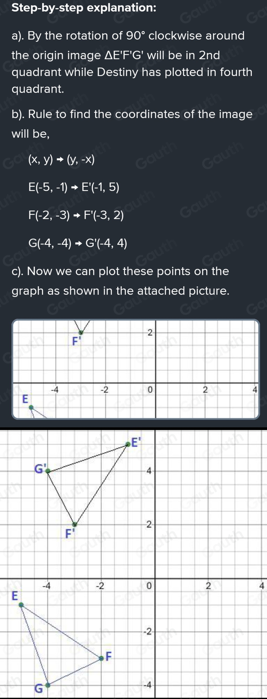 Step-by-step explanation: 
a). By the rotation of 90° clockwise around 
the origin image △ E'F'G' will be in 2nd
quadrant while Destiny has plotted in fourth 
quadrant. 
b). Rule to find the coordinates of the image 
will be,
(x,y)to (y,-x)
E(-5,-1)to E'(-1,5)
F(-2,-3)to F'(-3,2)
G(-4,-4)to G'(-4,4)
c). Now we can plot these points on the 
graph as shown in the attached picture.