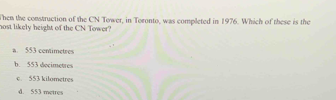 When the construction of the CN Tower, in Toronto, was completed in 1976. Which of these is the
nost likely height of the CN Tower?
a. 553 centimetres
b. 553 decimetres
c. 553 kilometres
d. 553 metres