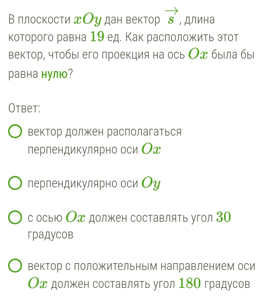 В плоскости Оу дан вектор vector s , Длина
которого равна 19 ед. Как расπоложить этот
вектор, чтобы его лроекция на ось Ох была бы
равна нулю?
Otbet:
вектор должен располагаться
перпендикулярно оси Ох
перпендикулярно оси Оу
с осьюо Ох должен составлять угол 30
градусов
вектор с положительным налравлением оси
Ох должен составлять угол 180 градусов