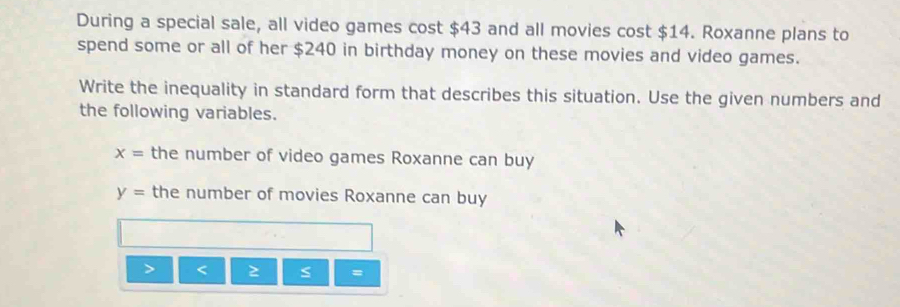 During a special sale, all video games cost $43 and all movies cost $14. Roxanne plans to 
spend some or all of her $240 in birthday money on these movies and video games. 
Write the inequality in standard form that describes this situation. Use the given numbers and 
the following variables.
x= the number of video games Roxanne can buy
y= the number of movies Roxanne can buy
S =