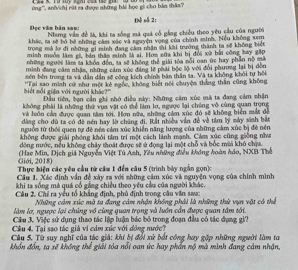 Cầu 3. Từ suy nghi của tác gia:  tự đổ bị tực
ứng'', anh/chị rút ra được những bài học gì cho bản thân?
Đề số 2:
Đọc văn bản sau:
Nhưng vấn đề là, khi ta sống mà quá cố gắng chiều theo yêu cầu của người
khác, ta sẽ bỏ bê những cảm xúc và nguyện vọng của chính mình. Nếu không xem
trọng mà lơ đi những gỉ mình đang cảm nhận thì khi trưởng thành ta sẽ không biết
mình muốn làm gì, bản thân mình là ai. Hơn nữa khi bị đối xử bắt công hay gặp
những người làm ta khốn đốn, ta sẽ không thể giải tỏa nỗi oan ức hay phẫn nộ mà
mình đang cảm nhận, những cảm xúc đáng lẽ phải bộc lộ với đối phương lại bị dồn
nén bên trong ta và dần dần sẽ công kích chính bản thân ta. Và ta không khỏi tự hỏi
*Tại sao mình cứ như một kẻ ngốc, không biết nói chuyện thẳng thắn cũng không
biết nổi giận với người khác?'
Đầu tiên, bạn cần ghi nhớ điều này: Những cảm xúc mà ta đang cảm nhận
không phải là những thứ vụn vặt có thể làm lơ, ngược lại chúng vô cùng quan trọng
và luôn cần được quan tâm tới. Hơn nữa, những cảm xúc đó sẽ không biến mắt dễ
dàng cho dù ta có đè nén hay lờ chúng đi. Rất nhiều vấn đề về tâm lý nảy sinh bắt
nguồn từ thói quen tự đè nén cảm xúc khiến năng lượng của những cảm xúc bị đè nén
không được giải phóng khỏi tâm trí một cách lành mạnh. Cảm xúc cũng giồng như
dòng nước, nếu không chảy thoát được sẽ ứ đọng lại một chỗ và bốc mùi khó chịu.
(Hae Min, Dịch giả Nguyễn Việt Tú Anh, Yêu những điều không hoàn hảo, NXB Thế
Giới, 2018)
Thực hiện các yêu cầu từ câu 1 đến câu 5 (trình bày ngắn gọn):
Câu 1. Xác định vấn đề xảy ra với những cảm xúc và nguyện vọng của chính mình
khi ta sống mà quá cố gắng chiều theo yêu cầu của người khác.
Câu 2. Chỉ ra yếu tố khẳng định, phủ định trong câu văn sau:
Những cảm xúc mà ta đang cảm nhận không phải là những thứ vụn vặt có thể
làm lơ, ngược lại chúng vô cùng quan trọng và luôn cần được quan tâm tới.
Câu 3. Việc sử dụng thao tác lập luận bác bỏ trong đoạn đầu có tác dụng gì?
Câu 4. Tại sao tác giả ví cảm xúc với đòng nước?
Câu 5. Từ suy nghĩ của tác giả: khi bị đổi xử bất công hay gặp những người làm ta
khốn đốn, ta sẽ không thể giải tỏa nỗi oan ức hay phẫn nộ mà mình đang cảm nhận,