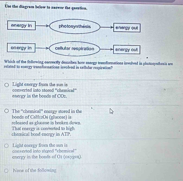 Use the diagram below to answer the question.
Which of the following correctly describes how energy transformations involved in photosynthesis are
related to energy transformations involved in cellular respiration?
Light energy from the sun is
converted into stored “chemical”
energy in the bonds of CO2.
The “chemical” energy stored in the
bonds of C6H12O6 (glucose) is
released as glucose is broken down.
That energy is converted to high
chemical bond energy in ATP.
Light energy frorn the sun is
converted into stored “chemical”
energy in the bonds of O2 (oxygen).
None of the following