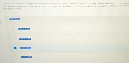 Last week, 15 cars received parking violations in the main parking tot of Collumbia University. Of these, 38 had urpaid parking rickets from a previous violate 
Assuming that last week was a random sample of all parking violators, find the 92 percent confidence interval for the percentage of parking violators that ha 
uripard parking tickets.