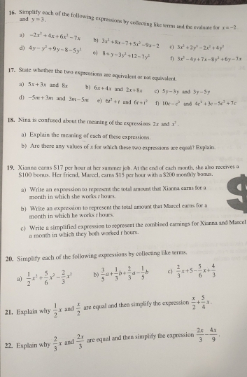 Sim and y=3.
ach of the following expressions by collecting like terms and the evaluate for x=-2
 -2x^2+4x+6x^2-7x b) 3x^2+8x-7+5x^2-9x-2 c) 3x^2+2y^3-2x^2+4y^3
d) 4y-y^2+9y-8-5y^2 e) 8+y-3y^2+12-7y^2 0 3x^3-4y+7x-8y^2+6y-7x
17. State whether the two expressions are equivalent or not equivalent.
a) 5x+3x and 8x b) 6x+4x and 2x+8x c) 5y-3y and 3y-5y
d) -5m+3m and 3m-5m e) 6e^t+t and 6r+r^2 f 10c-c^2 and 4c^2+3c=5c^2+7c
18. Nina is confused about the meaning of the expressions 2x and x^2,
a) Explain the meaning of each of these expressions.
b) Are there any values of x for which these two expressions are equal? Explain.
19. Xianna earns $17 per hour at her summer job. At the end of each month, she also receives a
$100 bonus. Her friend, Marcel, earns $15 per bour with a $200 monthly bonus.
a) Write an expression to represent the total amount that Xianna earns for a
month in which she works , hours.
b) Write an expression to represent the total amount that Marcel earns for a
month in which he works t hours.
c) Write a simplified expression to represent the combined earnings for Xianna and Marcel
a month in which they both worked r hours.
20. Simplify each of the following expressions by collecting like terms.
a)  1/2 x^2+ 5/6 x^2- 2/3 x^2 b)  3/5 a+ 1/3 b+ 2/3 a- 1/5 b c)  2/3 x+5- 5/6 x+ 4/3 
21. Explain why  1/2 x and  x/2  are equal and then simplify the expression  x/2 + 5/4 x.
22. Explain why  2/3 x and  2x/3  are equal and then simplify the expression  2x/3 - 4x/9 .