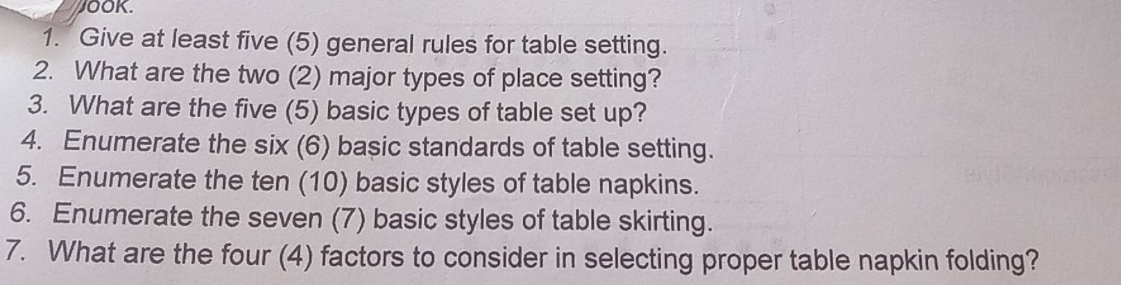 JOOK. 
1. Give at least five (5) general rules for table setting. 
2. What are the two (2) major types of place setting? 
3. What are the five (5) basic types of table set up? 
4. Enumerate the six (6) basic standards of table setting. 
5. Enumerate the ten (10) basic styles of table napkins. 
6. Enumerate the seven (7) basic styles of table skirting. 
7. What are the four (4) factors to consider in selecting proper table napkin folding?