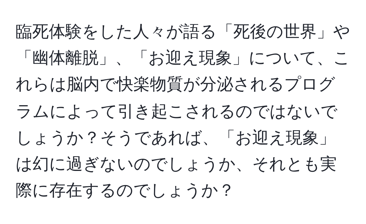 臨死体験をした人々が語る「死後の世界」や「幽体離脱」、「お迎え現象」について、これらは脳内で快楽物質が分泌されるプログラムによって引き起こされるのではないでしょうか？そうであれば、「お迎え現象」は幻に過ぎないのでしょうか、それとも実際に存在するのでしょうか？