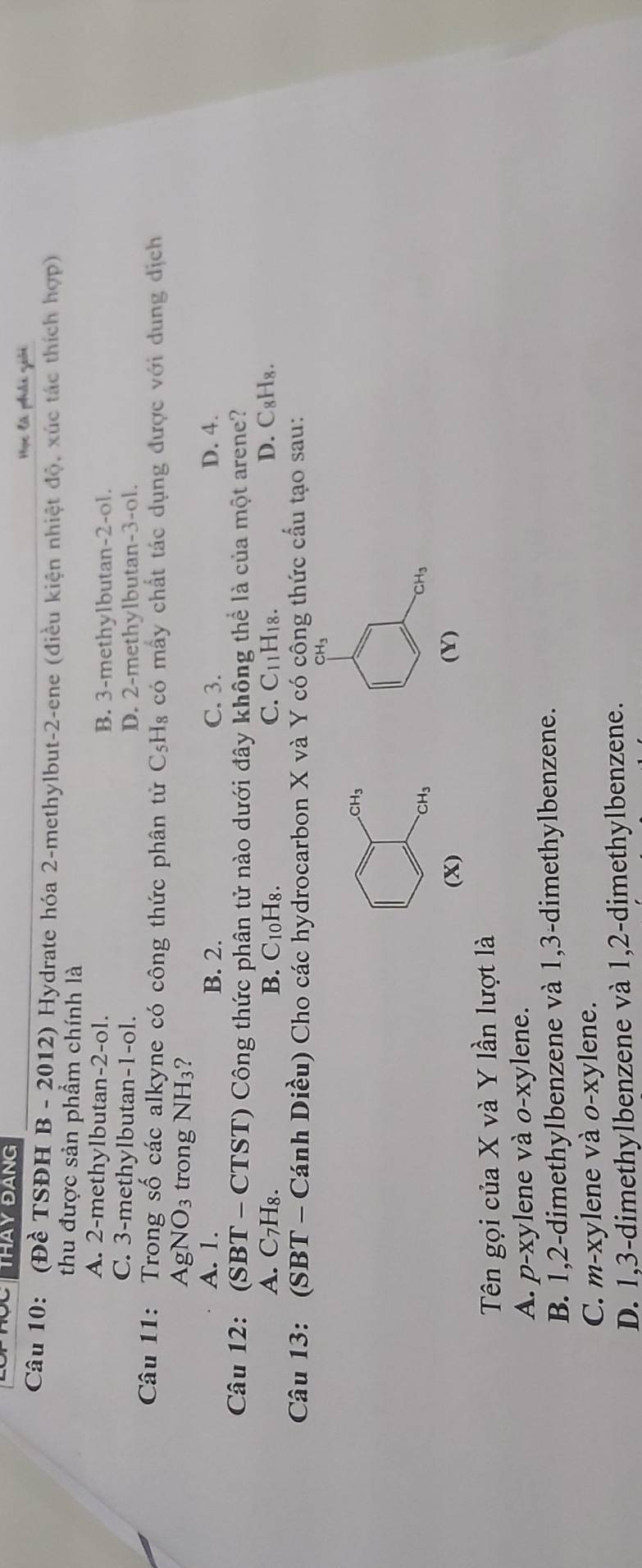 CTHAY ĐANG
Học là phải giải
Câu 10: (Đề TSĐH B - 2012) Hydrate hóa 2 -methylbut -2 -ene (điều kiện nhiệt độ, xúc tác thích hợp)
thu được sản phầm chính là
A. 2 -methylbutan -2 -ol. B. 3 -methylbutan -2 -ol.
C. 3 -methylbutan -1 -ol. D. 2 -methylbutan -3 -ol.
Câu 11: Trong số các alkyne có công thức phân tử C_5H_8 : có mấy chất tác dụng được với dung dịch
AgNO_3 trong NH_3 ?
A. 1. B. 2. C. 3. D. 4.
Câu 12: * (SBT - CTST) Công thức phân tử nào dưới đây không thể là của một arene?
A. C- 7H₈. B. C10H8. C. C11H18. D. C₈H₈.
Câu 13: (SBT - Cánh Diều) Cho các hydrocarbon X và Y có công thức cấu tạo sau:
CH₃
CH_3
CH_3
CH₃
(X) (Y)
Tên gọi của X và Y lần lượt là
A. p-xylene và o-xylene.
B. 1, 2 -dimethylbenzene và 1, 3 -dimethylbenzene.
C. m-xylene và o-xylene.
D. 1,3 -dimethylbenzene và 1, 2 -dimethylbenzene.