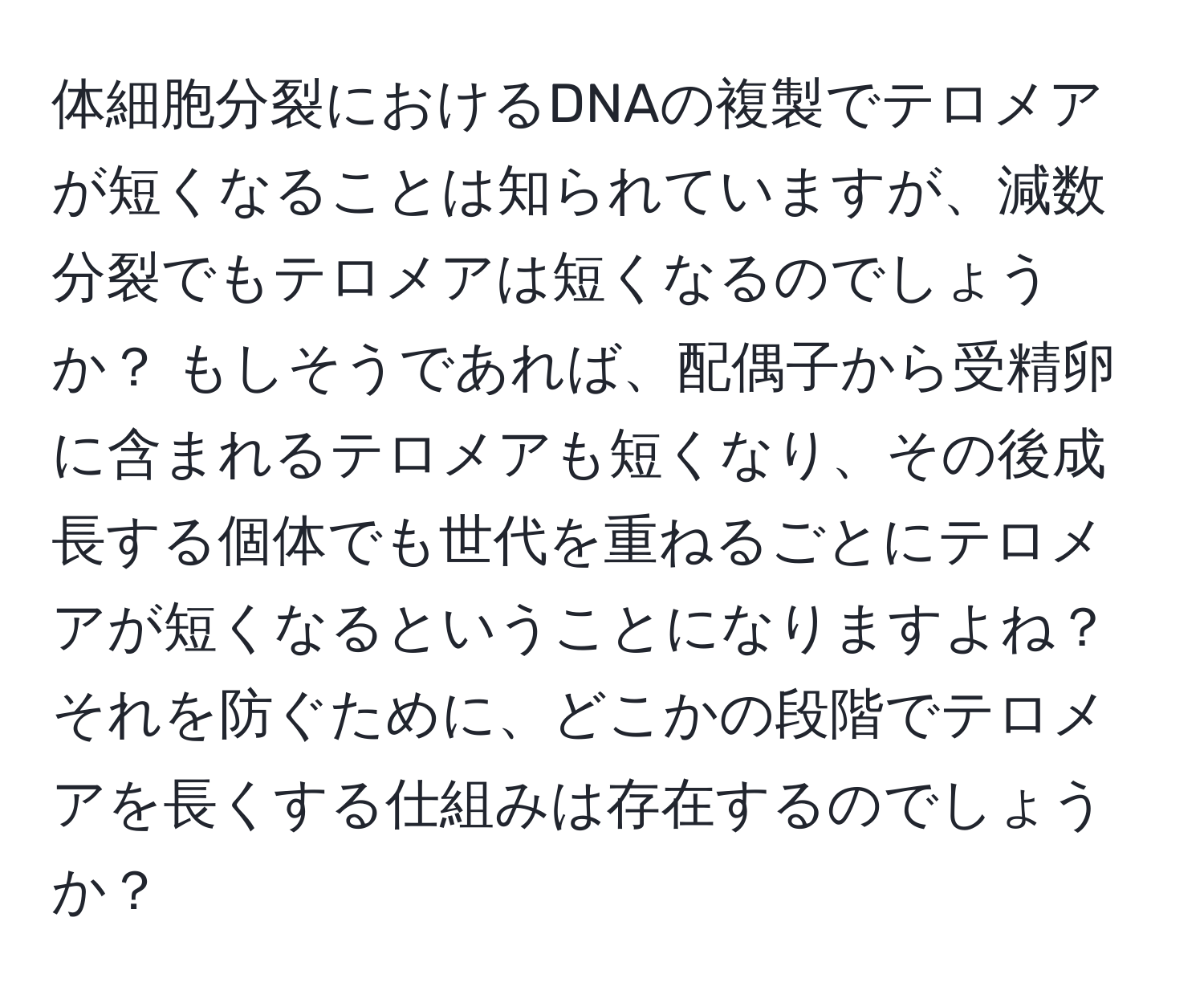 体細胞分裂におけるDNAの複製でテロメアが短くなることは知られていますが、減数分裂でもテロメアは短くなるのでしょうか？ もしそうであれば、配偶子から受精卵に含まれるテロメアも短くなり、その後成長する個体でも世代を重ねるごとにテロメアが短くなるということになりますよね？ それを防ぐために、どこかの段階でテロメアを長くする仕組みは存在するのでしょうか？