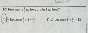 How many  1/4  gallons are in 3 gallons?
A)  1/12  because  1/4 / 3= 1/12  B) 12 because 3/  1/4 =12