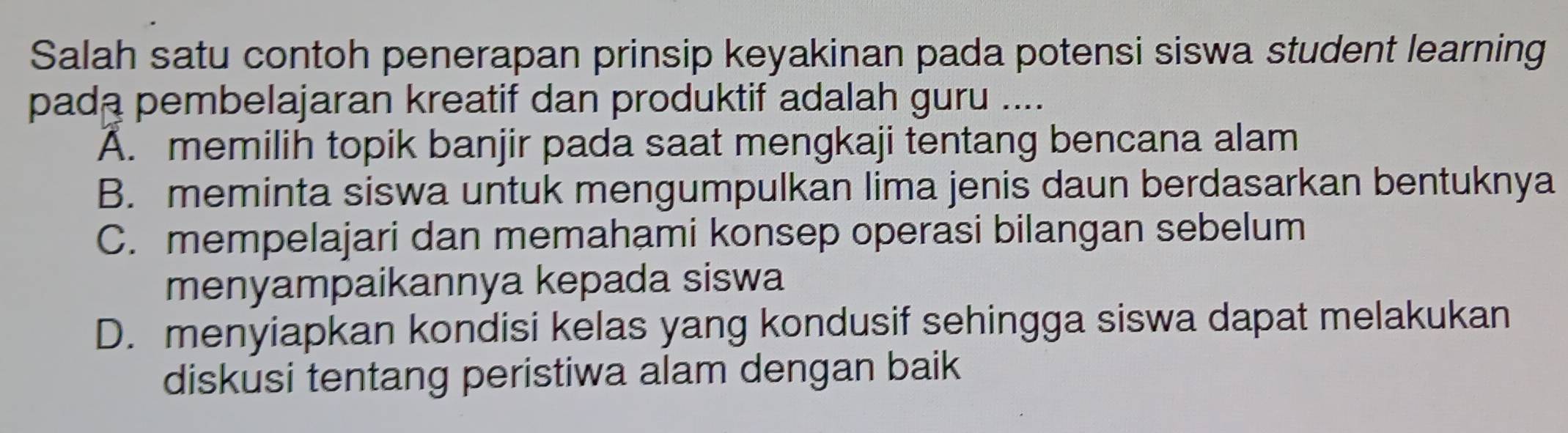 Salah satu contoh penerapan prinsip keyakinan pada potensi siswa student learning
pada pembelajaran kreatif dan produktif adalah guru ....
A. memilih topik banjir pada saat mengkaji tentang bencana alam
B. meminta siswa untuk mengumpulkan lima jenis daun berdasarkan bentuknya
C. mempelajari dan memahami konsep operasi bilangan sebelum
menyampaikannya kepada siswa
D. menyiapkan kondisi kelas yang kondusif sehingga siswa dapat melakukan
diskusi tentang peristiwa alam dengan baik