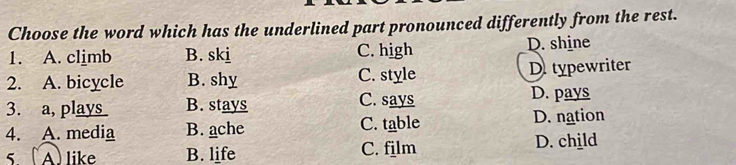 Choose the word which has the underlined part pronounced differently from the rest.
1. A. climb B. skj C. high D. shine
2. A. bicycle B. shy C. style D. typewriter
3. a, plays B. stays
C. says D. pays
4. A. media B. ache C. table D. nation
5. (A) like B. life C. film D. child